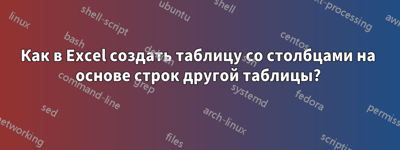 Как в Excel создать таблицу со столбцами на основе строк другой таблицы?