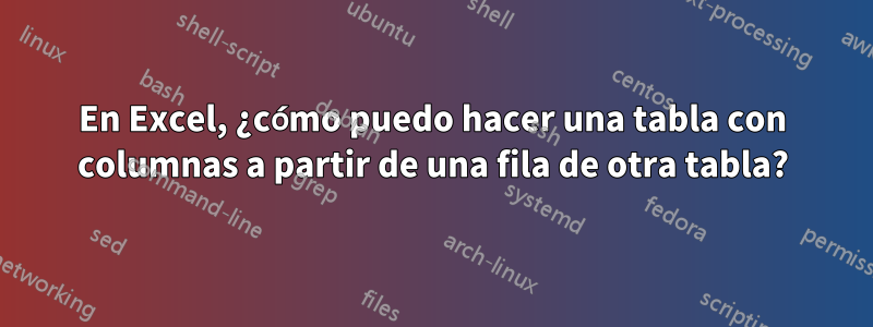 En Excel, ¿cómo puedo hacer una tabla con columnas a partir de una fila de otra tabla?