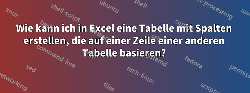 Wie kann ich in Excel eine Tabelle mit Spalten erstellen, die auf einer Zeile einer anderen Tabelle basieren?