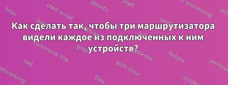 Как сделать так, чтобы три маршрутизатора видели каждое из подключенных к ним устройств?