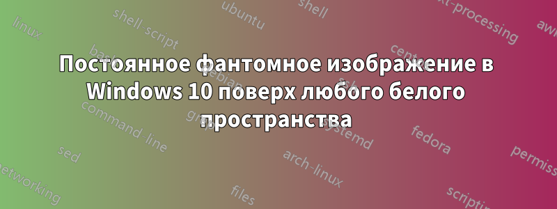 Постоянное фантомное изображение в Windows 10 поверх любого белого пространства