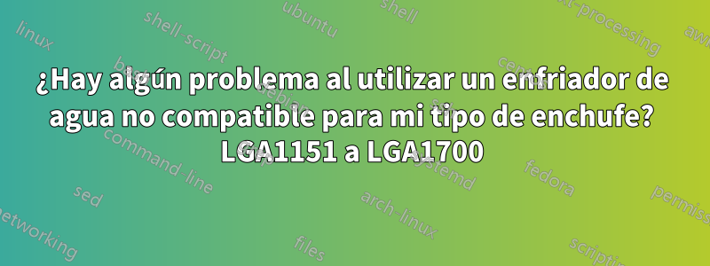 ¿Hay algún problema al utilizar un enfriador de agua no compatible para mi tipo de enchufe? LGA1151 a LGA1700