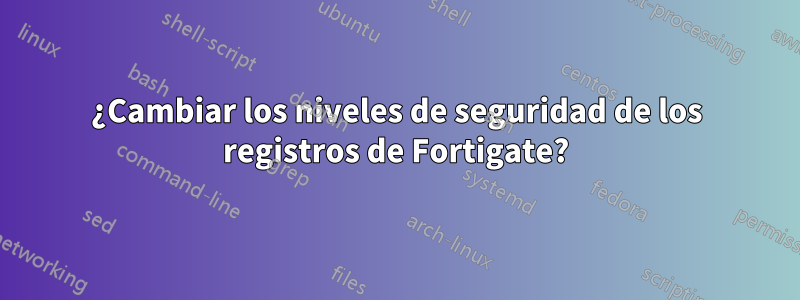 ¿Cambiar los niveles de seguridad de los registros de Fortigate?