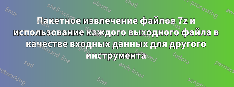 Пакетное извлечение файлов 7z и использование каждого выходного файла в качестве входных данных для другого инструмента