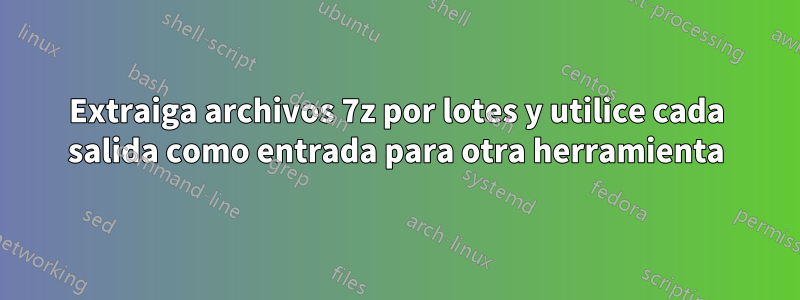 Extraiga archivos 7z por lotes y utilice cada salida como entrada para otra herramienta