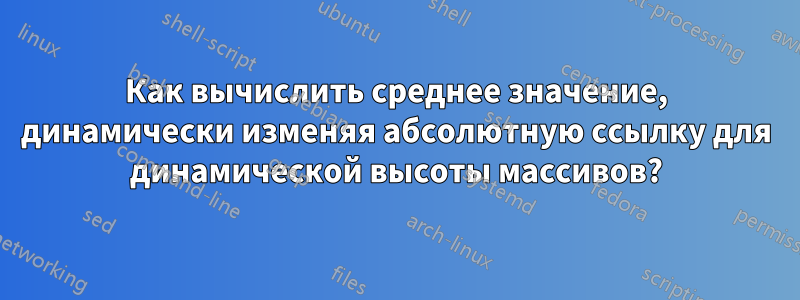 Как вычислить среднее значение, динамически изменяя абсолютную ссылку для динамической высоты массивов?