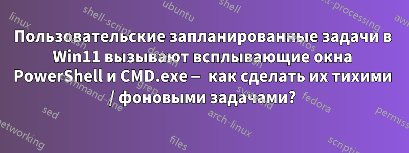 Пользовательские запланированные задачи в Win11 вызывают всплывающие окна PowerShell и CMD.exe — как сделать их тихими / фоновыми задачами?