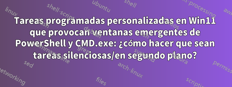 Tareas programadas personalizadas en Win11 que provocan ventanas emergentes de PowerShell y CMD.exe: ¿cómo hacer que sean tareas silenciosas/en segundo plano?