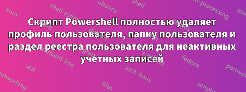 Скрипт Powershell полностью удаляет профиль пользователя, папку пользователя и раздел реестра пользователя для неактивных учетных записей