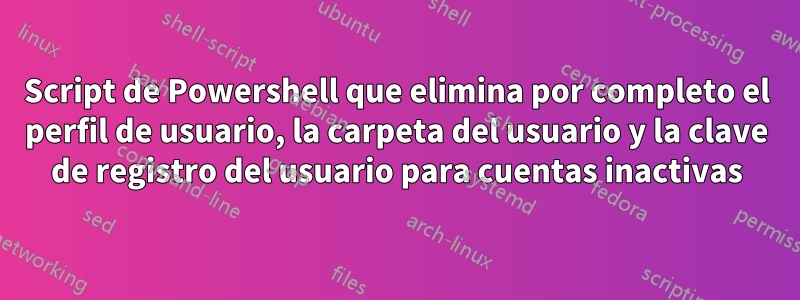 Script de Powershell que elimina por completo el perfil de usuario, la carpeta del usuario y la clave de registro del usuario para cuentas inactivas