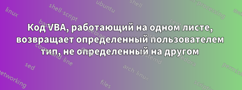 Код VBA, работающий на одном листе, возвращает определенный пользователем тип, не определенный на другом