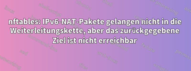 nftables: IPv6-NAT-Pakete gelangen nicht in die Weiterleitungskette, aber das zurückgegebene Ziel ist nicht erreichbar