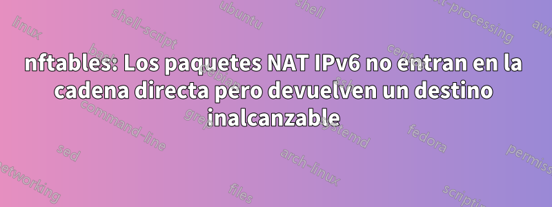 nftables: Los paquetes NAT IPv6 no entran en la cadena directa pero devuelven un destino inalcanzable