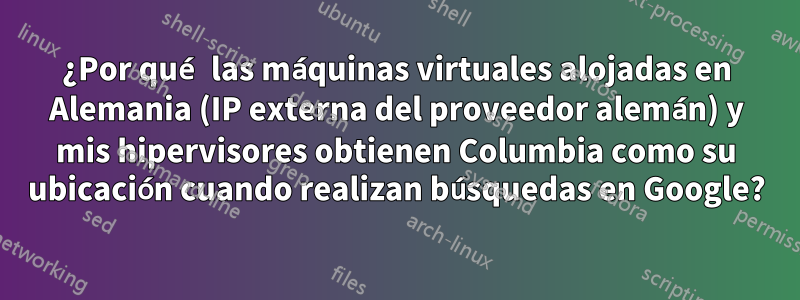 ¿Por qué las máquinas virtuales alojadas en Alemania (IP externa del proveedor alemán) y mis hipervisores obtienen Columbia como su ubicación cuando realizan búsquedas en Google?