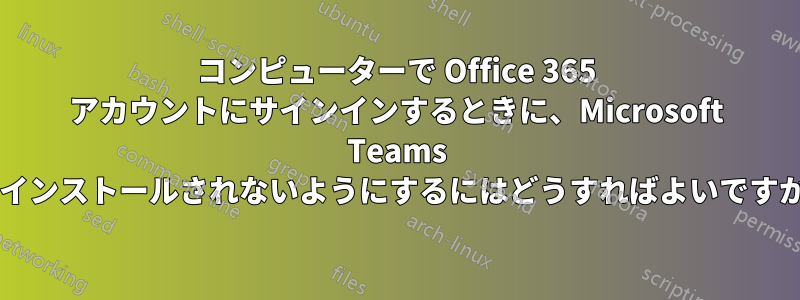 コンピューターで Office 365 アカウントにサインインするときに、Microsoft Teams がインストールされないようにするにはどうすればよいですか?