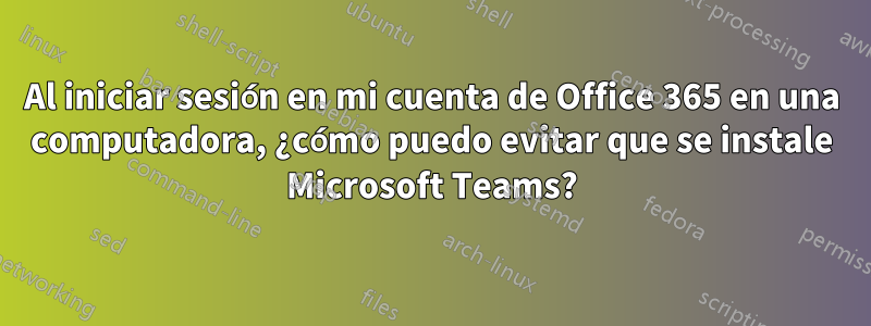 Al iniciar sesión en mi cuenta de Office 365 en una computadora, ¿cómo puedo evitar que se instale Microsoft Teams?