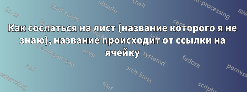 Как сослаться на лист (название которого я не знаю), название происходит от ссылки на ячейку