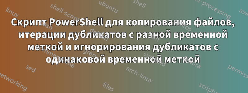 Скрипт PowerShell для копирования файлов, итерации дубликатов с разной временной меткой и игнорирования дубликатов с одинаковой временной меткой