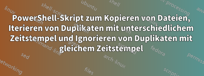 PowerShell-Skript zum Kopieren von Dateien, Iterieren von Duplikaten mit unterschiedlichem Zeitstempel und Ignorieren von Duplikaten mit gleichem Zeitstempel