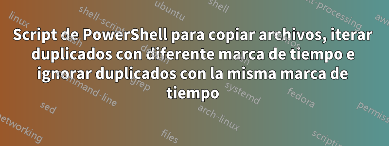 Script de PowerShell para copiar archivos, iterar duplicados con diferente marca de tiempo e ignorar duplicados con la misma marca de tiempo