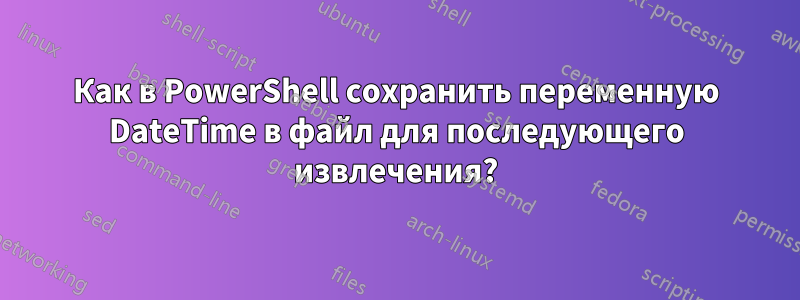 Как в PowerShell сохранить переменную DateTime в файл для последующего извлечения?