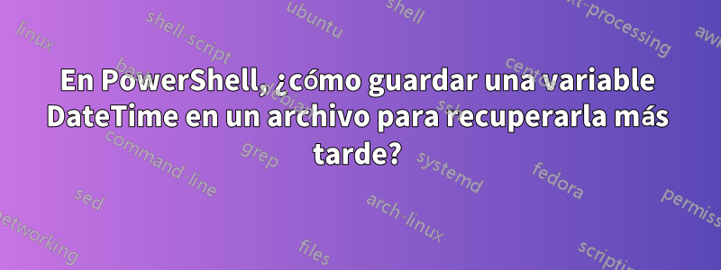 En PowerShell, ¿cómo guardar una variable DateTime en un archivo para recuperarla más tarde?