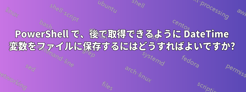 PowerShell で、後で取得できるように DateTime 変数をファイルに保存するにはどうすればよいですか?