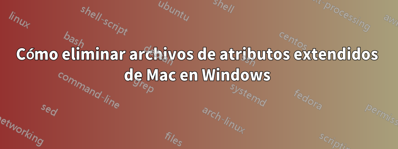 Cómo eliminar archivos de atributos extendidos de Mac en Windows