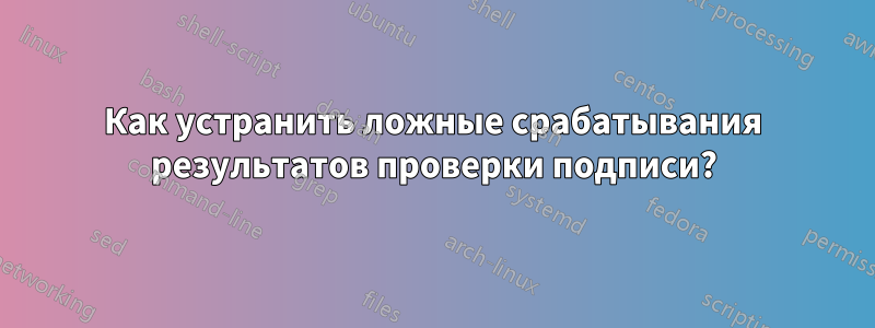 Как устранить ложные срабатывания результатов проверки подписи?