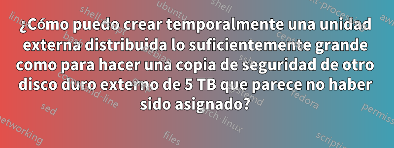 ¿Cómo puedo crear temporalmente una unidad externa distribuida lo suficientemente grande como para hacer una copia de seguridad de otro disco duro externo de 5 TB que parece no haber sido asignado?