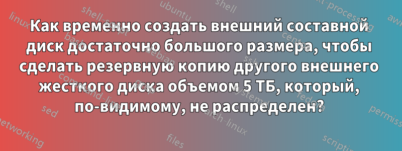 Как временно создать внешний составной диск достаточно большого размера, чтобы сделать резервную копию другого внешнего жесткого диска объемом 5 ТБ, который, по-видимому, не распределен?