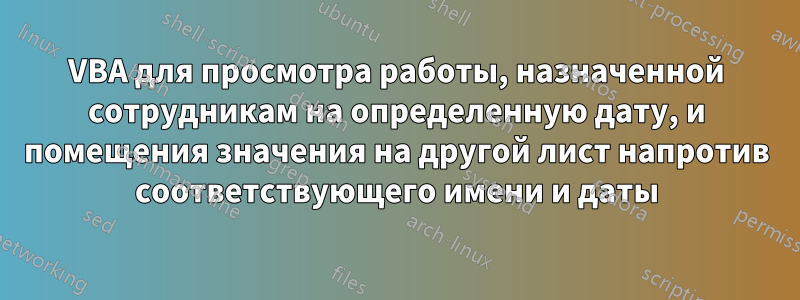 VBA для просмотра работы, назначенной сотрудникам на определенную дату, и помещения значения на другой лист напротив соответствующего имени и даты
