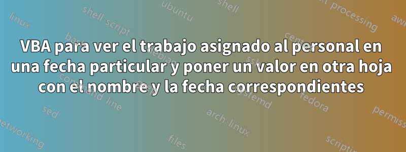 VBA para ver el trabajo asignado al personal en una fecha particular y poner un valor en otra hoja con el nombre y la fecha correspondientes
