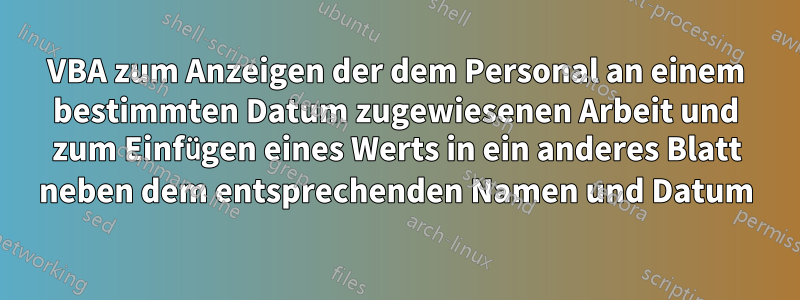 VBA zum Anzeigen der dem Personal an einem bestimmten Datum zugewiesenen Arbeit und zum Einfügen eines Werts in ein anderes Blatt neben dem entsprechenden Namen und Datum