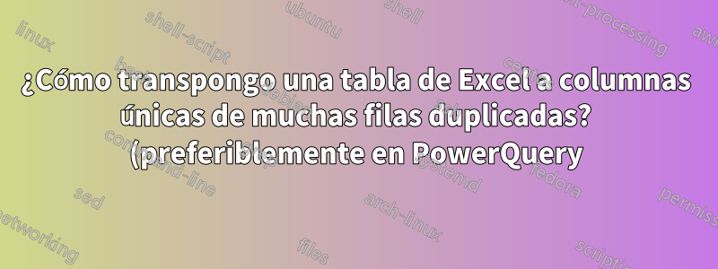 ¿Cómo transpongo una tabla de Excel a columnas únicas de muchas filas duplicadas? (preferiblemente en PowerQuery)
