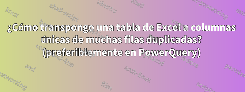 ¿Cómo transpongo una tabla de Excel a columnas únicas de muchas filas duplicadas? (preferiblemente en PowerQuery)