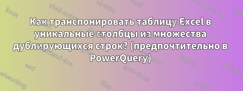 Как транспонировать таблицу Excel в уникальные столбцы из множества дублирующихся строк? (предпочтительно в PowerQuery)