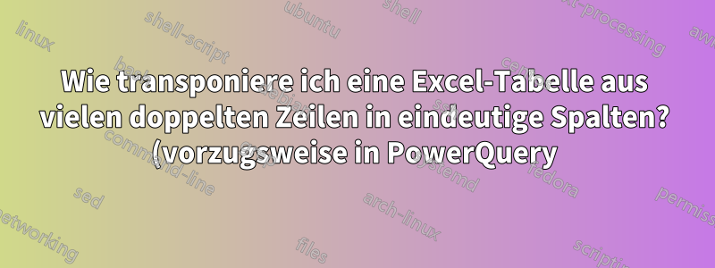 Wie transponiere ich eine Excel-Tabelle aus vielen doppelten Zeilen in eindeutige Spalten? (vorzugsweise in PowerQuery)
