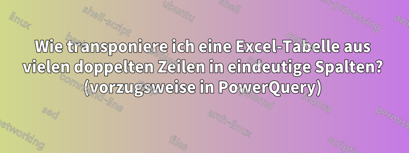 Wie transponiere ich eine Excel-Tabelle aus vielen doppelten Zeilen in eindeutige Spalten? (vorzugsweise in PowerQuery)