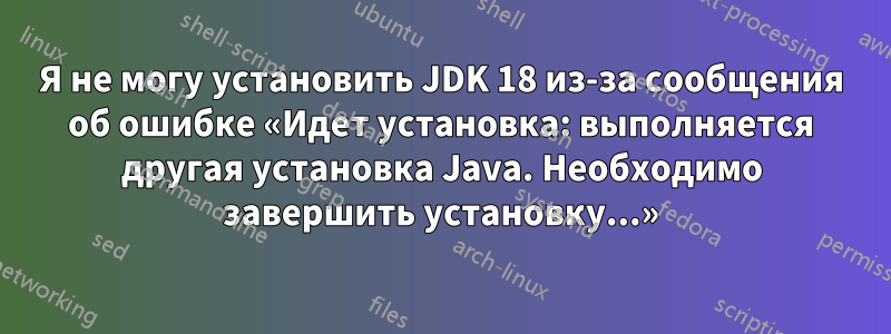 Я не могу установить JDK 18 из-за сообщения об ошибке «Идет установка: выполняется другая установка Java. Необходимо завершить установку...»