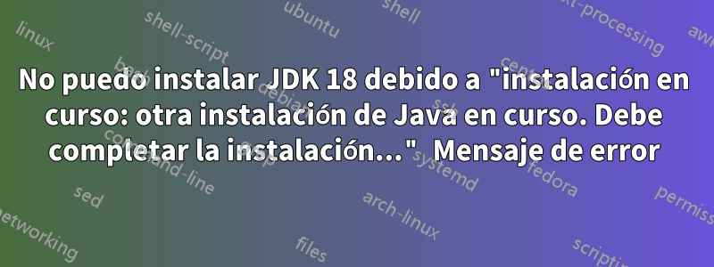No puedo instalar JDK 18 debido a "instalación en curso: otra instalación de Java en curso. Debe completar la instalación..." Mensaje de error