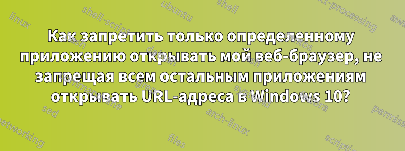 Как запретить только определенному приложению открывать мой веб-браузер, не запрещая всем остальным приложениям открывать URL-адреса в Windows 10?