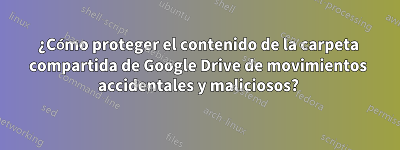 ¿Cómo proteger el contenido de la carpeta compartida de Google Drive de movimientos accidentales y maliciosos?