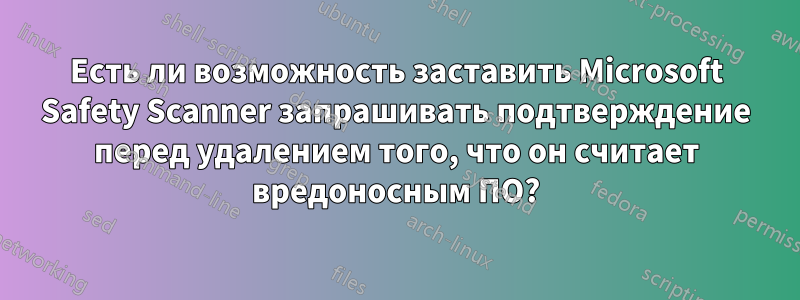 Есть ли возможность заставить Microsoft Safety Scanner запрашивать подтверждение перед удалением того, что он считает вредоносным ПО?