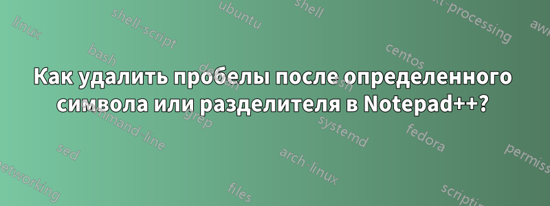 Как удалить пробелы после определенного символа или разделителя в Notepad++?