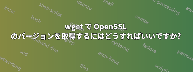 wget で OpenSSL のバージョンを取得するにはどうすればいいですか?