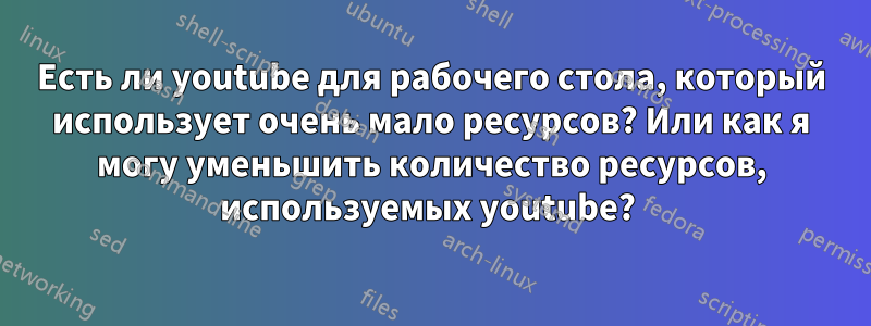 Есть ли youtube для рабочего стола, который использует очень мало ресурсов? Или как я могу уменьшить количество ресурсов, используемых youtube? 