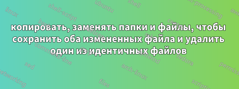 копировать, заменять папки и файлы, чтобы сохранить оба измененных файла и удалить один из идентичных файлов