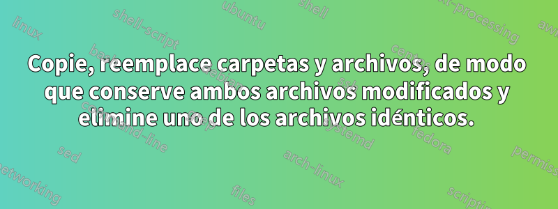 Copie, reemplace carpetas y archivos, de modo que conserve ambos archivos modificados y elimine uno de los archivos idénticos.