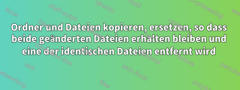 Ordner und Dateien kopieren, ersetzen, so dass beide geänderten Dateien erhalten bleiben und eine der identischen Dateien entfernt wird